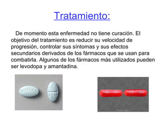 Tratamiento: De momento esta enfermedad no tiene curación. El objetivo del tratamiento es reducir su velocidad de progresión, controlar sus síntomas y sus efectos secundarios derivados de los fármacos que se usan para combatirla. Algunos de los fármacos más utilizados pueden ser levodopa y amantadina.  