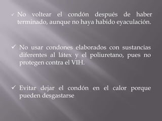    No voltear el condón después de haber
    terminado, aunque no haya habido eyaculación.



 No usar condones elaborados con sustancias
  diferentes al látex y el poliuretano, pues no
  protegen contra el VIH.



 Evitar dejar el condón en el calor porque
  pueden desgastarse
 