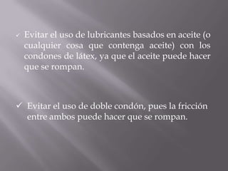    Evitar el uso de lubricantes basados en aceite (o
    cualquier cosa que contenga aceite) con los
    condones de látex, ya que el aceite puede hacer
    que se rompan.



 Evitar el uso de doble condón, pues la fricción
  entre ambos puede hacer que se rompan.
 