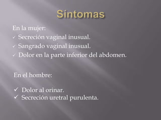 En la mujer:
 Secreción vaginal inusual.

 Sangrado vaginal inusual.

 Dolor en la parte inferior del abdomen.



En el hombre:

 Dolor al orinar.
 Secreción uretral purulenta.
 