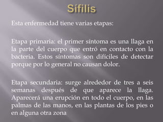 Esta enfermedad tiene varias etapas:

Etapa primaria: el primer síntoma es una llaga en
la parte del cuerpo que entró en contacto con la
bacteria. Estos síntomas son difíciles de detectar
porque por lo general no causan dolor.

Etapa secundaria: surge alrededor de tres a seis
semanas después de que aparece la llaga.
Aparecerá una erupción en todo el cuerpo, en las
palmas de las manos, en las plantas de los pies o
en alguna otra zona
 