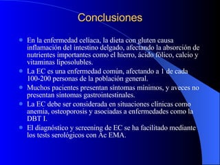 Conclusiones En la enfermedad celíaca, la dieta con gluten causa inflamación del intestino delgado, afectando la absorción de nutrientes importantes como el hierro, ácido fólico, calcio y vitaminas liposolubles. La EC es una enfermedad común, afectando a 1 de cada 100-200 personas de la población general. Muchos pacientes presentan síntomas mínimos, y aveces no presentan síntomas gastrointestinales. La EC debe ser considerada en situaciones clínicas como anemia, osteoporosis y asociadas a enfermedades como la DBT I. El diagnóstico y screening de EC se ha facilitado mediante los tests serológicos con Ac EMA. 