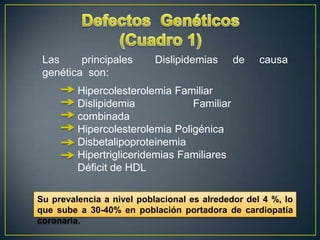 Las
principales
genética son:

Dislipidemias

de

causa

Hipercolesterolemia Familiar
Dislipidemia
Familiar
combinada
Hipercolesterolemia Poligénica
Disbetalipoproteinemia
Hipertrigliceridemias Familiares
Déficit de HDL
Su prevalencia a nivel poblacional es alrededor del 4 %, lo
que sube a 30-40% en población portadora de cardiopatía
coronaria.

 