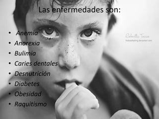 Las enfermedades son:

•   Anemia
•   Anorexia
•   Bulimia
•   Caries dentales
•   Desnutrición
•   Diabetes
•   Obesidad
•   Raquitismo
 
