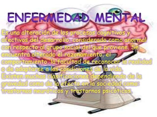 Es una alteración de los procesos cognitivos y
afectivos del desarrollo, considerado como anormal
con respecto al grupo social del que proviene. Se
encuentra alterado el razonamiento, el
comportamiento, la facultad de reconocer la realidad
o de adaptarse a las condiciones de la vida.
Existen muchas clasificaciones dependiendo de la
gravedad como de la efecto en la sociedad como:
trastornos neuróticos y trastornos psicóticos.
 