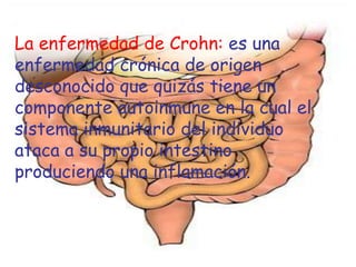 La enfermedad de Crohn: es una
enfermedad crónica de origen
desconocido que quizás tiene un
componente autoinmune en la cual el
sistema inmunitario del individuo
ataca a su propio intestino
produciendo una inflamación.
 