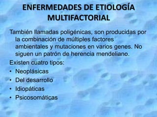 ENFERMEDADES DE ETIOLOGÍA
         MULTIFACTORIAL
También llamadas poligénicas, son producidas por
  la combinación de múltiples factores
  ambientales y mutaciones en varios genes. No
  siguen un patrón de herencia mendeliano.
Existen cuatro tipos:
• Neoplásicas
• Del desarrollo
• Idiopáticas
• Psicosomáticas
 