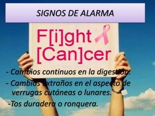 SIGNOS DE ALARMA




- Cambios continuos en la digestión.
- Cambios extraños en el aspecto de
  verrugas cutáneas o lunares.
 -Tos duradera o ronquera.
 