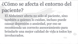 ¿Cómo se afecta el entorno del
paciente?
El Alzheimer afecta no sólo al paciente, sino
también a quienes lo cuidan, incluso puede
causar depresión o ansiedad, por eso se
recomienda un correcto asesoramiento para
brindarle una mejor calidad de vida a todos los
involucrados.
 