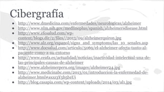 Cibergrafía
● http://www.dmedicina.com/enfermedades/neurologicas/alzheimer
● http://www.nlm.nih.gov/medlineplus/spanish/alzheimersdisease.html
● http://www.efesalud.com/wp-
content/blogs.dir/2/files//2013/09/alzheimerquiron.jpg
● http://www.alz.org/espanol/signs_and_symptoms/las_10_senales.asp
● http://www.docsalud.com/articulo/5069/el-alzheimer-afecta-tanto-al-
paciente-como-a-su-entorno
● http://www.ceafa.es/actualidad/noticias/inactividad-intelectual-una-de-
las-principales-causas-de-alzheimer
● http://www.alzheimerperu.org/images/alzheimer24.jpg
● http://www.medicinabc.com/2013/01/introduccion-la-enfermedad-de-
alzheimer.html#axzz3Y5b5b1Ui
● http://blog.casapia.com/wp-content/uploads/2014/03/al1.jpg
 