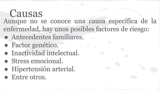 Causas
Aunque no se conoce una causa específica de la
enfermedad, hay unos posibles factores de riesgo:
● Antecedentes familiares.
● Factor genético.
● Inactividad intelectual.
● Stress emocional.
● Hipertensión arterial.
● Entre otros.
 