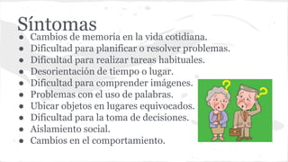 Síntomas● Cambios de memoria en la vida cotidiana.
● Dificultad para planificar o resolver problemas.
● Dificultad para realizar tareas habituales.
● Desorientación de tiempo o lugar.
● Dificultad para comprender imágenes.
● Problemas con el uso de palabras.
● Ubicar objetos en lugares equivocados.
● Dificultad para la toma de decisiones.
● Aislamiento social.
● Cambios en el comportamiento.
 