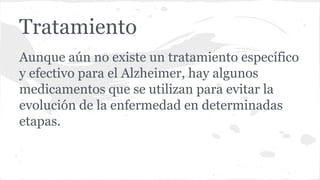 Tratamiento
Aunque aún no existe un tratamiento específico
y efectivo para el Alzheimer, hay algunos
medicamentos que se utilizan para evitar la
evolución de la enfermedad en determinadas
etapas.
 