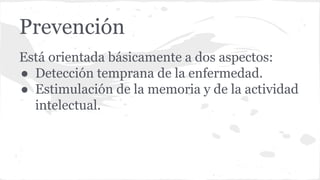Prevención
Está orientada básicamente a dos aspectos:
● Detección temprana de la enfermedad.
● Estimulación de la memoria y de la actividad
intelectual.
 