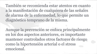 También se recomienda estar atentos en cuanto
a la manifestación de cualquiera de las señales
de alarma de la enfermedad, lo que permite un
diagnóstico temprano de la misma.
Aunque la prevención se enfoca principalmente
en los dos aspectos anteriores, es importante
mantener controlados otros factores de riesgo
como la hipertensión arterial o el stress
emocional.
 