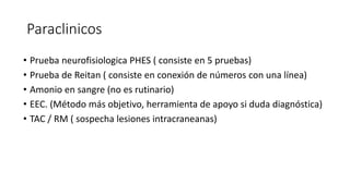 Paraclinicos
• Prueba neurofisiologica PHES ( consiste en 5 pruebas)
• Prueba de Reitan ( consiste en conexión de números con una línea)
• Amonio en sangre (no es rutinario)
• EEC. (Método más objetivo, herramienta de apoyo si duda diagnóstica)
• TAC / RM ( sospecha lesiones intracraneanas)
 