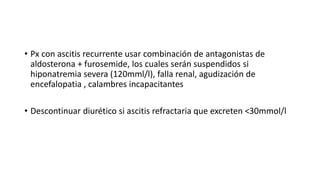 • Px con ascitis recurrente usar combinación de antagonistas de
aldosterona + furosemide, los cuales serán suspendidos si
hiponatremia severa (120mml/l), falla renal, agudización de
encefalopatia , calambres incapacitantes
• Descontinuar diurético si ascitis refractaria que excreten <30mmol/l
 