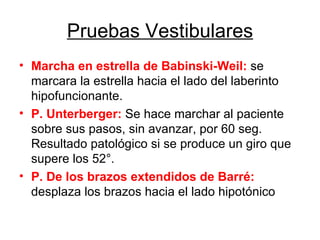 Pruebas Vestibulares Marcha en estrella de Babinski-Weil:  se marcara la estrella hacia el lado del laberinto hipofuncionante. P. Unterberger:  Se hace marchar al paciente sobre sus pasos, sin avanzar, por 60 seg. Resultado patológico si se produce un giro que supere los 52°. P. De los brazos extendidos de Barré:  desplaza los brazos hacia el lado hipotónico 