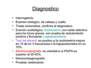 Diagnostico Interrogatorio Examen otológico, de cabeza y cuello. Tríada sintomática, confirma el diagnóstico. Examen audiológico:  Audiometría , con caída selectiva para los tonos graves, con prueba de reclutamiento positiva y fluctuante.  Logoaudiometría Test del glicerol:  es positivo si la audiometría mejora en 10 db en 3 frecuencias o la logoaudiometria en un 10%. Electrococleografia:  es orientativo si PS/PA es superior al 35-40%. Electronistagmografía Pruebas vestibulares 