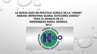 LA NUEVA GUÍA DE PRÁCTICA CLÍNICA DE LA “KIDNEY 
DISEASE: IMPROVING GLOBAL OUTCOMES (KDIGO)” 
PARA EL MANEJO DE LA 
ENFERMEDAD RENAL CRÓNICA 
2013 
 