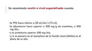 Se recomienda remitir a nivel especializado cuando: 
­la 
TFG fuera inferior a 30 ml/min/1,73 m2, 
­la 
albuminuria fuera superior a 300 mg/g de creatinina, o 300 
mg/día, 
­o 
la proteinuria superior 500 mg/día, 
­y/ 
o se pensara en el reemplazo de la función renal (diálisis) en el 
plazo de un año. 
 