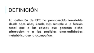 DEFINICIÓN 
La definición de ERC ha permanecido invariable 
desde hace años, siendo más sensible a la función 
renal que a las causas que generan dicha 
alteración y a las posibles anormalidades 
metabólica que la acompañan. 
 