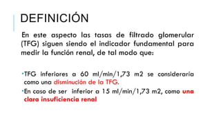 DEFINICIÓN 
En este aspecto las tasas de filtrado glomerular 
(TFG) siguen siendo el indicador fundamental para 
medir la función renal, de tal modo que: 
­TFG 
inferiores a 60 ml/min/1,73 m2 se consideraría 
como una disminución de la TFG. 
­En 
caso de ser inferior a 15 ml/min/1,73 m2, como una 
clara insuficiencia renal 
 