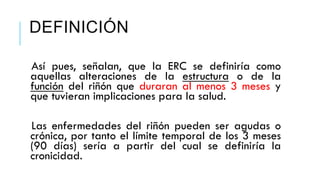 DEFINICIÓN 
Así pues, señalan, que la ERC se definiría como 
aquellas alteraciones de la estructura o de la 
función del riñón que duraran al menos 3 meses y 
que tuvieran implicaciones para la salud. 
Las enfermedades del riñón pueden ser agudas o 
crónica, por tanto el límite temporal de los 3 meses 
(90 días) sería a partir del cual se definiría la 
cronicidad. 
 