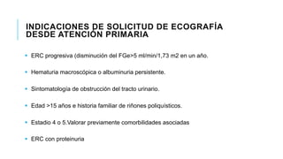 INDICACIONES DE SOLICITUD DE ECOGRAFÍA 
DESDE ATENCIÓN PRIMARIA 
§ ERC progresiva (disminución del FGe>5 ml/min/1,73 m2 en un año. 
§ Hematuria macroscópica o albuminuria persistente. 
§ Sintomatología de obstrucción del tracto urinario. 
§ Edad >15 años e historia familiar de riñones poliquísticos. 
§ Estadio 4 o 5.Valorar previamente comorbilidades asociadas 
§ ERC con proteinuria 
 