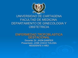 UNIVERSIDAD DE CARTAGENA FACULTAD DE MEDICINA  DEPARTAMENTO DE GINECOLOGIA Y OBSTETRICIA ENFERMEDAD TROFOBLASTICA GESTACIONAL Docente: Dr. JHON SAMPER Presentado: JOSE CHICO TOLOSA RESIDENTE II AÑO 