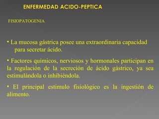 FISIOPATOGENIA



• La mucosa gástrica posee una extraordinaria capacidad
   para secretar ácido.
• Factores químicos, nerviosos y hormonales participan en
la regulación de la secreción de ácido gástrico, ya sea
estimulándola o inhibiéndola.
• El principal estimulo fisiológico es la ingestión de
alimento.
 