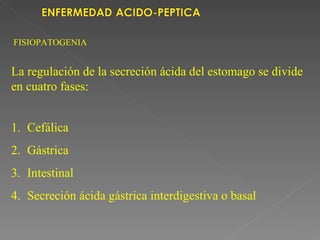 FISIOPATOGENIA


La regulación de la secreción ácida del estomago se divide
en cuatro fases:


1. Cefálica
2. Gástrica
3. Intestinal
4. Secreción ácida gástrica interdigestiva o basal
 