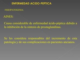 FISIOPATOGENIA:


AINES:

Causa considerable de enfermedad ácido-péptica debido a
la inhibición de la síntesis de prostaglandinas.


Se les considera responsables del incremento de esta
patología y de sus complicaciones en pacientes ancianos.
 