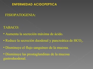 FISIOPATOGENIA:


TABACO:
• Aumenta la secreción máxima de ácido.
• Reduce la secreción duodenal y pancreática de HCO3.
• Disminuye el flujo sanguíneo de la mucosa.
• Disminuye las prostaglandinas de la mucosa
gastroduodenal.
 