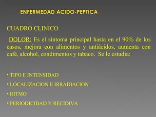 CUADRO CLINICO.
 DOLOR: Es el síntoma principal hasta en el 90% de los
casos, mejora con alimentos y antiácidos, aumenta con
café, alcohol, condimentos y tabaco. Se le estudia:


• TIPO E INTENSIDAD
• LOCALIZACION E IRRADIACION
• RITMO
• PERIODICIDAD Y RECIDIVA
 