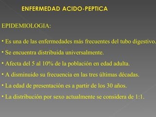 EPIDEMIOLOGIA:

• Es una de las enfermedades más frecuentes del tubo digestivo.
• Se encuentra distribuida universalmente.
• Afecta del 5 al 10% de la población en edad adulta.
• A disminuido su frecuencia en las tres últimas décadas.
• La edad de presentación es a partir de los 30 años.
• La distribución por sexo actualmente se considera de 1:1.
 
