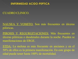 CUADRO CLINICO.


NAUSEA Y VOMITO: Son más frecuentes en úlceras
pilóricas.
PIROSIS Y REGURGITACIONES: Más frecuentes en
úlceras pilóricas o duodenales durante la noche. Pueden se
manifestaciones de ERGE.
STDA: La melena es más frecuente en ancianos y en el
50% de ellos es la primera manifestación. En este grupo de
edad puede tener hasta 100% de mortalidad.
 