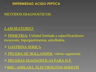 METODOS DIAGNOSTICOS:


LABORATORIO:
 PHMETRIA: Utilidad limitada y especifica(úlcera
recurrente, hipergastrinemia, aclorhidria.
 GASTRINA SERICA
 PRUEBA DE HOLLANDER: valora vagotomía
 PRUEBAS DIAGNOSTICAS PARA H.P.
BHC, AMILASA, ELECTROLITOS SERICOS
 