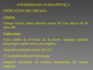ENFERMEDAD ACIDO-PEPTICA
INDICACION DE CIRUGIA:
Clínicas:
Choque inicial, cráter ulceroso mayor de 1cm, mayor de 60
años, IRC
Endoscopias:
Vaso visible en el lecho de la úlcera, sangrado pulsátil,
hemorragia capilar activa con coágulos
Sangrado persistente mayor de 2.5 L
2ª. hospitalización por hemorragia
Sangrado recurrente en estancia hospitalaria del primer
sangrado
 