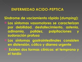 Síndrome de vaciamiento rápido (dumping):
 Los síntomas vasomotores se caracterizan
  por debilidad, desfallecimiento, astenia,
  adinamia,     palidez,    palpitaciones  y
  sudoración profusa
 Los síntomas gastrointestinales consisten
  en distensión, cólico y diarrea urgente
 Existen dos formas clínicas: el temprano y
  el tardío
 