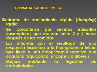 Síndrome de vaciamiento rápido (dumping)
  tardio:
 Se    caracteriza por severos episodios
  vasomotores que ocurren entre 2 y 4 horas
  después de las comidas
 Los síntomas son el resultado de una
  respuesta insulínica a la hiperglicemia inicial
  que lleva a una hipoglicemia reactiva que
  ocasiona taquicardia, síncope y diaforesis
 Mejora     mediante      la    ingestión    de
  carbohidratos
 