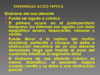 Síndrome del asa aferente
 Puede ser agudo o crónico
 El primero ocurre en el postoperatorio
   temprano; los síntomas son agudos con dolor
   epigástrico severo, taquicardia, náuseas y
   vómito
 Puede llevar a la ruptura del muñón
   duodenal, peritonitis y choque. Se debe a
   obstrucción mecánica de un asa aferente
   demasiado larga que impide el paso del
   contenido intestinal al segmento distal
 El síndrome de asa aferente crónico es
   menos dramático; el paciente mejora
   cuando vomita y se debe a una obstrucción
   parcial
 