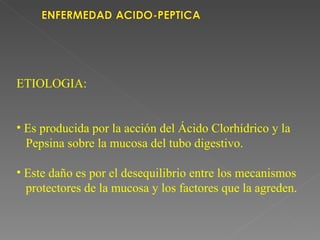 ETIOLOGIA:


• Es producida por la acción del Ácido Clorhídrico y la
  Pepsina sobre la mucosa del tubo digestivo.

• Este daño es por el desequilibrio entre los mecanismos
  protectores de la mucosa y los factores que la agreden.
 