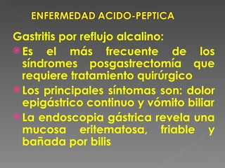 Gastritis por reflujo alcalino:
 Es el más frecuente de los
  síndromes posgastrectomía que
  requiere tratamiento quirúrgico
 Los principales síntomas son: dolor
  epigástrico continuo y vómito biliar
 La endoscopia gástrica revela una
  mucosa eritematosa, friable y
  bañada por bilis
 