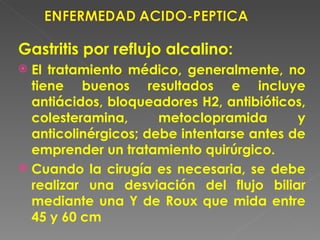 Gastritis por reflujo alcalino:
 El tratamiento médico, generalmente, no
  tiene buenos resultados e incluye
  antiácidos, bloqueadores H2, antibióticos,
  colesteramina,      metoclopramida       y
  anticolinérgicos; debe intentarse antes de
  emprender un tratamiento quirúrgico.
 Cuando la cirugía es necesaria, se debe
  realizar una desviación del flujo biliar
  mediante una Y de Roux que mida entre
  45 y 60 cm
 