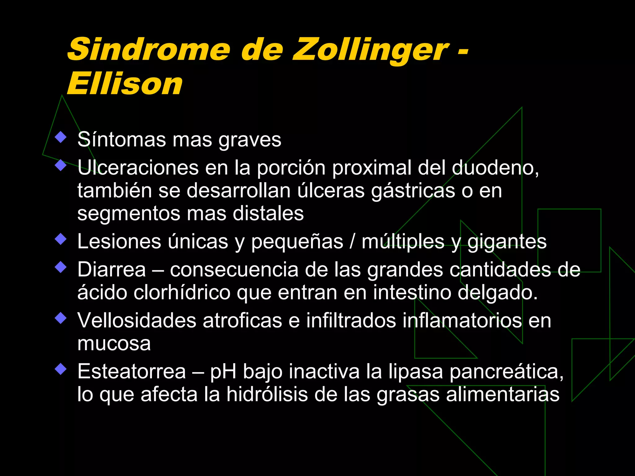 Sindrome de Zollinger -
Ellison
   Síntomas mas graves
   Ulceraciones en la porción proximal del duodeno,
    también se desarrollan úlceras gástricas o en
    segmentos mas distales
   Lesiones únicas y pequeñas / múltiples y gigantes
   Diarrea – consecuencia de las grandes cantidades de
    ácido clorhídrico que entran en intestino delgado.
   Vellosidades atroficas e infiltrados inflamatorios en
    mucosa
   Esteatorrea – pH bajo inactiva la lipasa pancreática,
    lo que afecta la hidrólisis de las grasas alimentarias
 