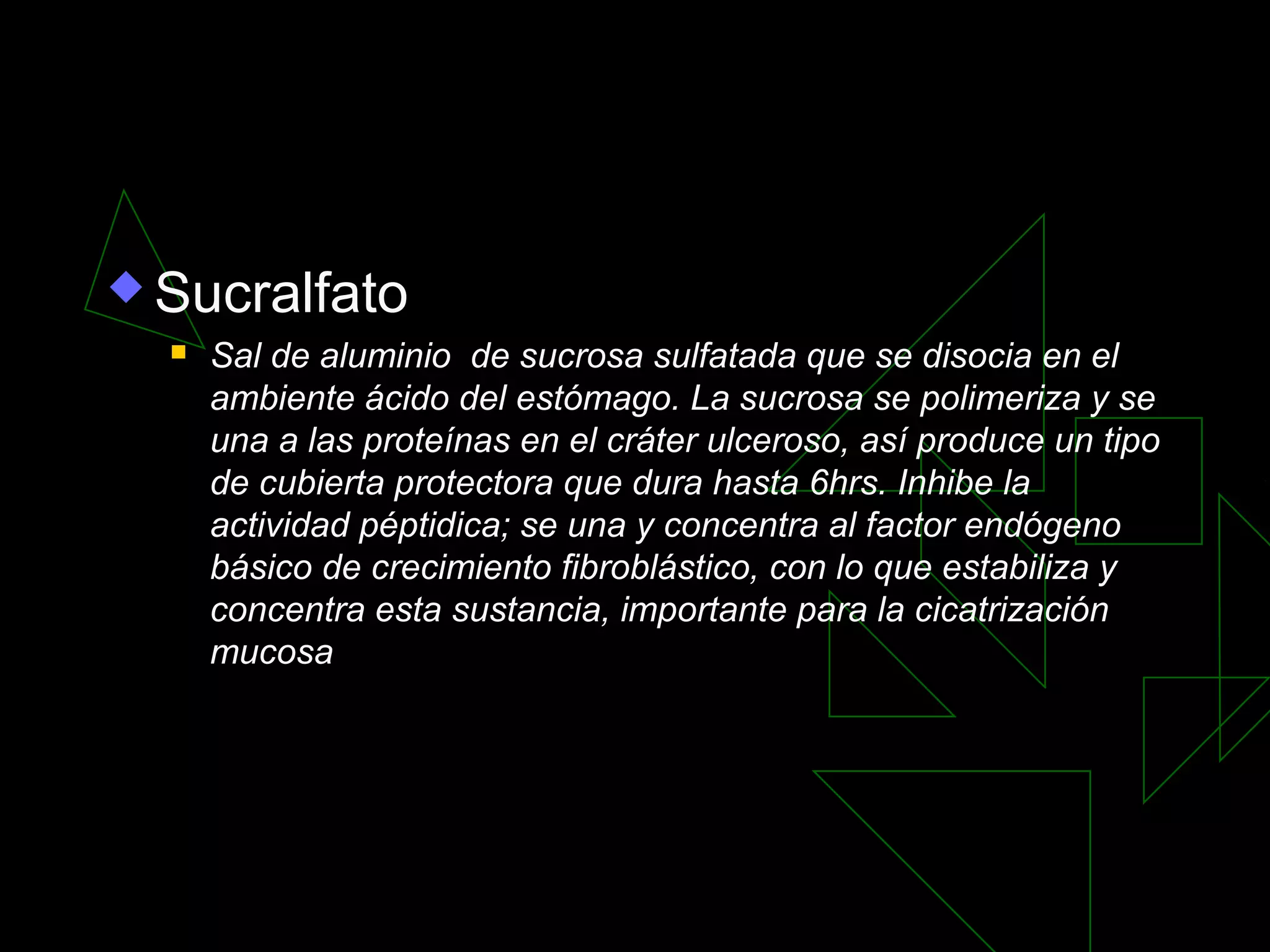  Sucralfato
     Sal de aluminio de sucrosa sulfatada que se disocia en el
      ambiente ácido del estómago. La sucrosa se polimeriza y se
      una a las proteínas en el cráter ulceroso, así produce un tipo
      de cubierta protectora que dura hasta 6hrs. Inhibe la
      actividad péptidica; se una y concentra al factor endógeno
      básico de crecimiento fibroblástico, con lo que estabiliza y
      concentra esta sustancia, importante para la cicatrización
      mucosa
 