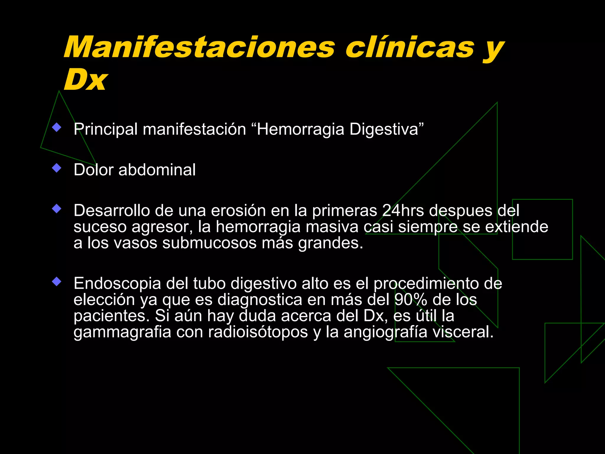 Manifestaciones clínicas y
Dx
   Principal manifestación “Hemorragia Digestiva”

   Dolor abdominal

   Desarrollo de una erosión en la primeras 24hrs despues del
    suceso agresor, la hemorragia masiva casi siempre se extiende
    a los vasos submucosos más grandes.

   Endoscopia del tubo digestivo alto es el procedimiento de
    elección ya que es diagnostica en más del 90% de los
    pacientes. Si aún hay duda acerca del Dx, es útil la
    gammagrafia con radioisótopos y la angiografía visceral.
 