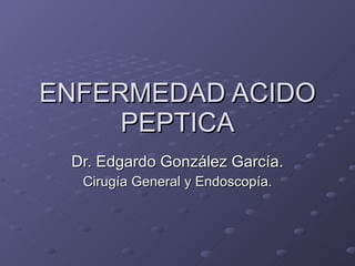 ENFERMEDAD ACIDO PEPTICA Dr. Edgardo González García. Cirugía General y Endoscopía. 