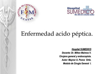 Enfermedad acido péptica.
Hospital SUMEDICO
Docente: Dr. Milton Mairena V.
Cirujano general y endoscopista.
Autor: Maynor A. Ponce Ortiz.
Modulo de Cirugía General I.
 